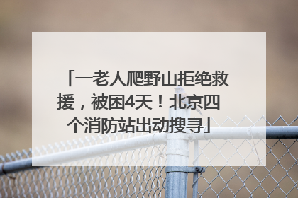 一老人爬野山拒绝救援，被困4天！北京四个消防站出动搜寻