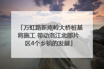 万虹路新庵岭大桥桩基将施工 带动洛江北部片区4个乡镇的发展