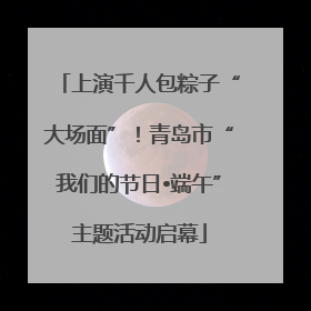 上演千人包粽子“大场面”！青岛市“我们的节日•端午”主题活动启幕