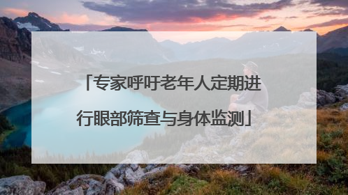 专家呼吁老年人定期进行眼部筛查与身体监测