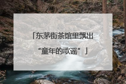 东茅街茶馆里飘出“童年的歌谣”