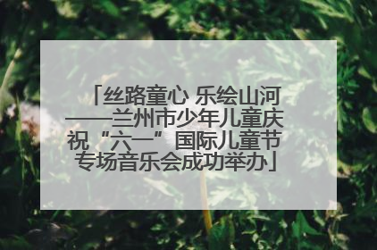 丝路童心 乐绘山河——兰州市少年儿童庆祝“六一”国际儿童节专场音乐会成功举办