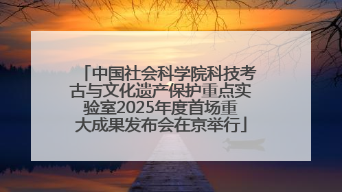 中国社会科学院科技考古与文化遗产保护重点实验室2025年度首场重大成果发布会在京举行