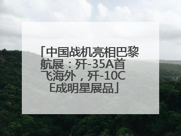 中国战机亮相巴黎航展：歼-35A首飞海外，歼-10CE成明星展品