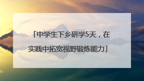 中学生下乡研学5天，在实践中拓宽视野锻炼能力
