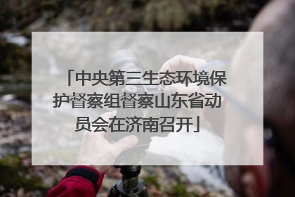 中央第三生态环境保护督察组督察山东省动员会在济南召开