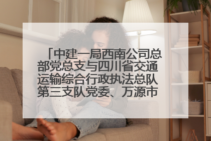中建一局西南公司总部党总支与四川省交通运输综合行政执法总队第三支队党委、万源市草坝镇莲花院村党支部开展党建联建