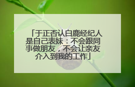 于正否认白鹿经纪人是自己表妹：不会跟同事做朋友，不会让亲友介入到我的工作