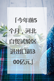 今年前5个月，河北自贸试验区进出口超300亿元