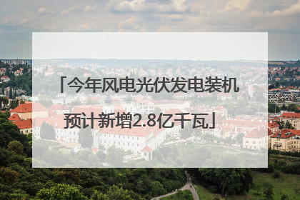 今年风电光伏发电装机预计新增2.8亿千瓦