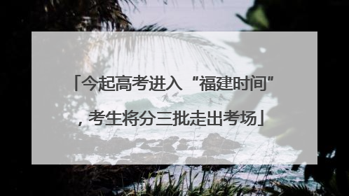 今起高考进入“福建时间”，考生将分三批走出考场