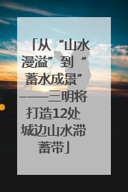 从“山水漫溢”到“蓄水成景”——三明将打造12处城边山水滞蓄带