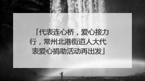 代表连心桥，爱心接力行，常州北港街道人大代表爱心捐助活动再出发