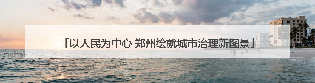 以人民为中心 郑州绘就城市治理新图景