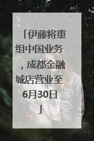 伊藤将重组中国业务，成都金融城店营业至6月30日