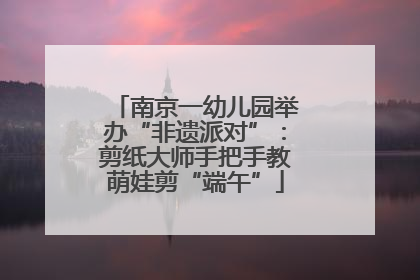 南京一幼儿园举办“非遗派对”：剪纸大师手把手教萌娃剪“端午”