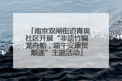 南京双闸街道青奥社区开展“非遗竹编龙舟船，端午安康贺顺遂”主题活动