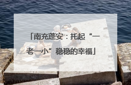 南充蓬安：托起“一老一小”稳稳的幸福