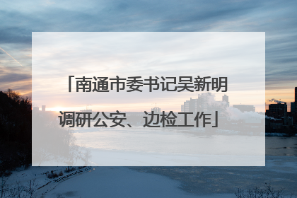 南通市委书记吴新明调研公安、边检工作