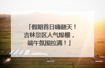 假期首日嗨翻天！吉林景区人气爆棚，端午氛围拉满！