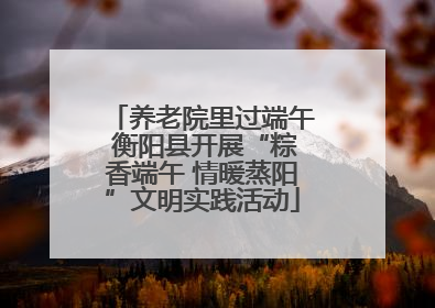 养老院里过端午 衡阳县开展“粽香端午 情暖蒸阳”文明实践活动