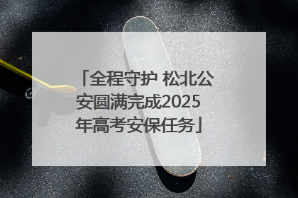 全程守护 松北公安圆满完成2025年高考安保任务