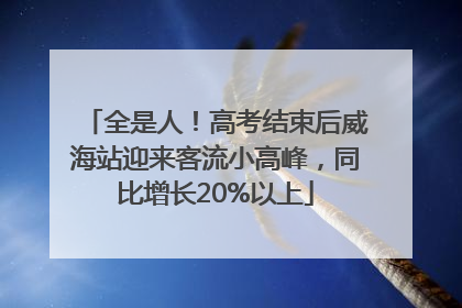 全是人！高考结束后威海站迎来客流小高峰，同比增长20%以上