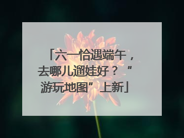 六一恰遇端午，去哪儿遛娃好？“游玩地图”上新