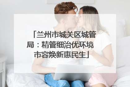 兰州市城关区城管局：精管细治优环境 市容焕新惠民生