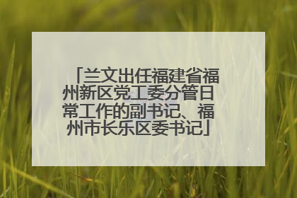 兰文出任福建省福州新区党工委分管日常工作的副书记、福州市长乐区委书记