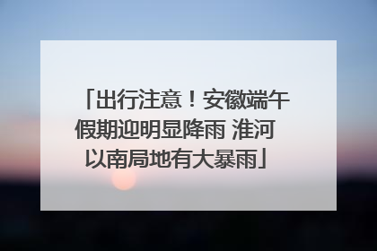 出行注意！安徽端午假期迎明显降雨 淮河以南局地有大暴雨