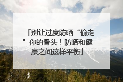 别让过度防晒“偷走”你的骨头！防晒和健康之间这样平衡