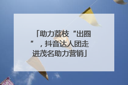 助力荔枝“出圈”，抖音达人团走进茂名助力营销