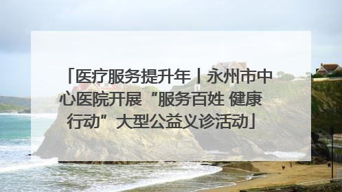 医疗服务提升年丨永州市中心医院开展“服务百姓 健康行动”大型公益义诊活动