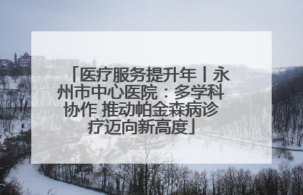 医疗服务提升年丨永州市中心医院：多学科协作 推动帕金森病诊疗迈向新高度
