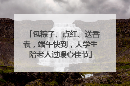 包粽子、点红、送香囊，端午快到，大学生陪老人过暖心佳节