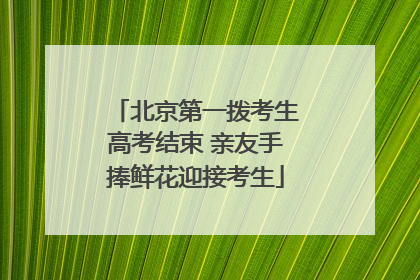 北京第一拨考生高考结束 亲友手捧鲜花迎接考生