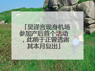 吴谨言现身机场参加产后首个活动，此前于正曾透露其本月复出