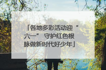 各地多彩活动迎“六一” 守护红色根脉做新时代好少年