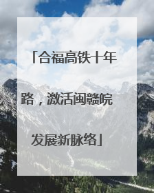合福高铁十年路，激活闽赣皖发展新脉络