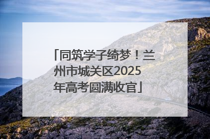 同筑学子绮梦！兰州市城关区2025年高考圆满收官