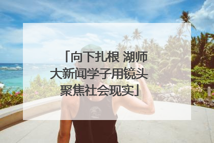 向下扎根 湖师大新闻学子用镜头聚焦社会现实
