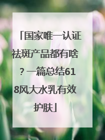 国家唯一认证祛斑产品都有啥？一篇总结618风大水乳有效护肤