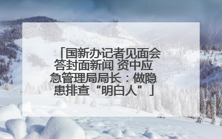 国新办记者见面会答封面新闻 资中应急管理局局长：做隐患排查“明白人”