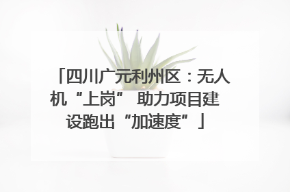 四川广元利州区：无人机“上岗” 助力项目建设跑出“加速度”