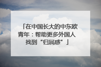 在中国长大的中东欧青年：帮助更多外国人找到“归属感”
