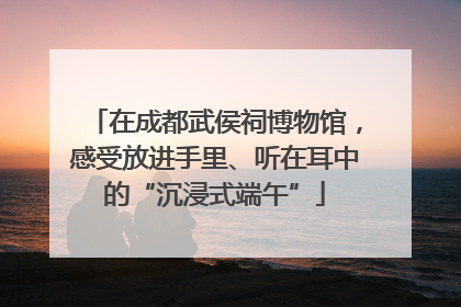 在成都武侯祠博物馆，感受放进手里、听在耳中的“沉浸式端午”