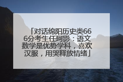 对话绵阳历史类666分考生任珂影：语文数学是优势学科，喜欢汉服，用哭释放情绪