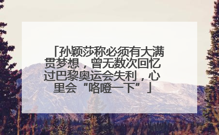 孙颖莎称必须有大满贯梦想，曾无数次回忆过巴黎奥运会失利，心里会“咯噔一下”