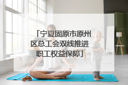 宁夏固原市原州区总工会双线推进职工权益保障